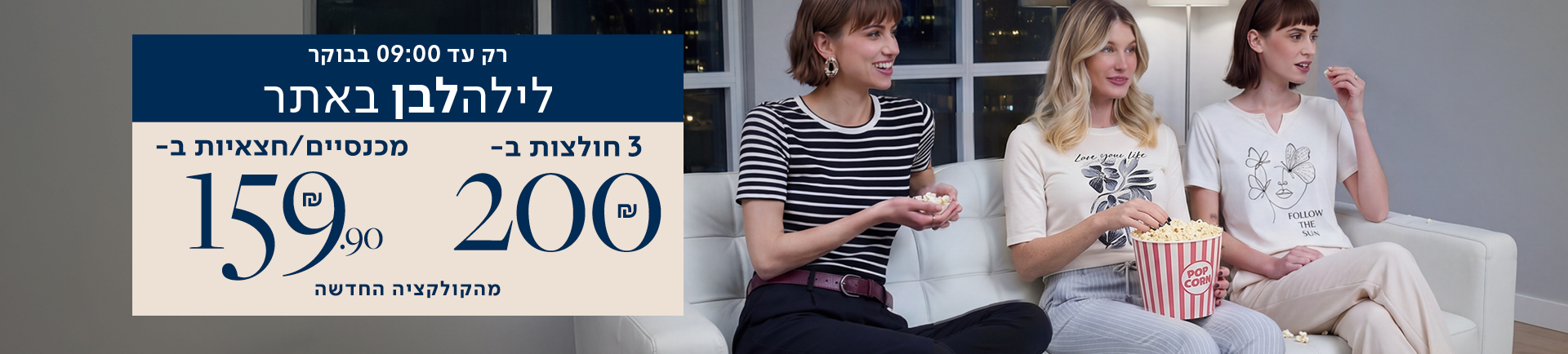 רק עד 09:00 בבוקר לילה לבן באתר 3 חולצות ב- 200 שח - מכנסיים/ חצאיות ב- 159.90 מהקולקציה החדשה