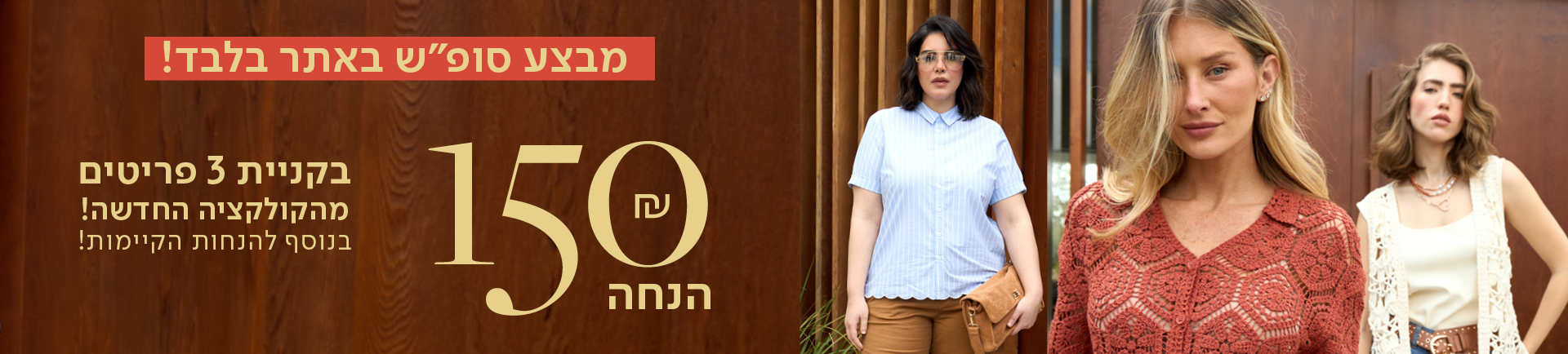 מבצע סופש באתר בלבד! 150 שח הנחה בקניית 3 פריטים מהקולקציה החדשה! בנוסף להנחות הקיימות!